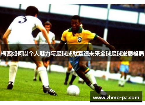 梅西如何以个人魅力与足球成就塑造未来全球足球发展格局