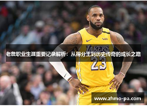 老詹职业生涯重要记录解析：从得分王到历史传奇的成长之路