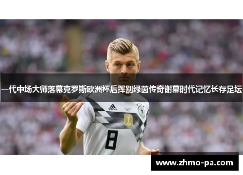 一代中场大师落幕克罗斯欧洲杯后挥别绿茵传奇谢幕时代记忆长存足坛