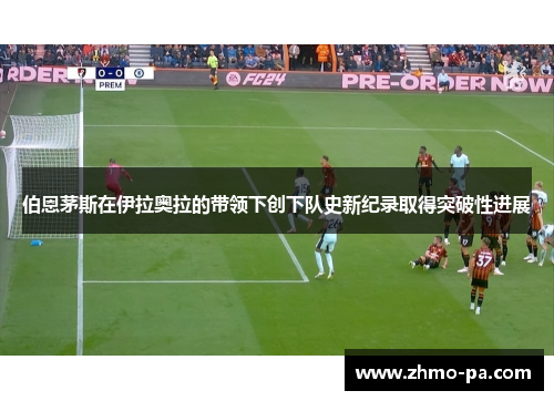 伯恩茅斯在伊拉奥拉的带领下创下队史新纪录取得突破性进展