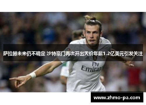 萨拉赫未来仍不确定 沙特豪门再次开出天价年薪1.2亿美元引发关注