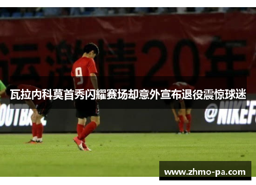 瓦拉内科莫首秀闪耀赛场却意外宣布退役震惊球迷